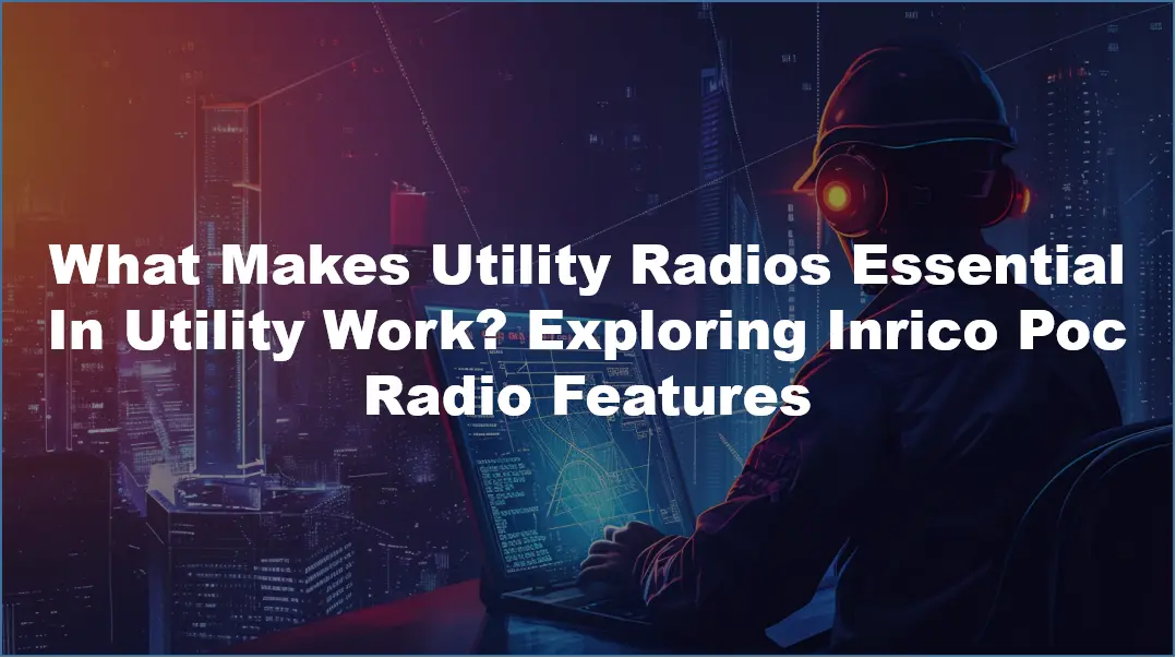 What Makes Utility Radios Essential In Utility Work? Exploring Inrico Poc Radio Features